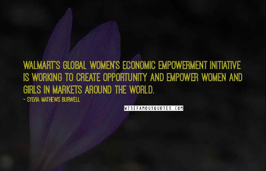 Sylvia Mathews Burwell Quotes: Walmart's Global Women's Economic Empowerment Initiative is working to create opportunity and empower women and girls in markets around the world.
