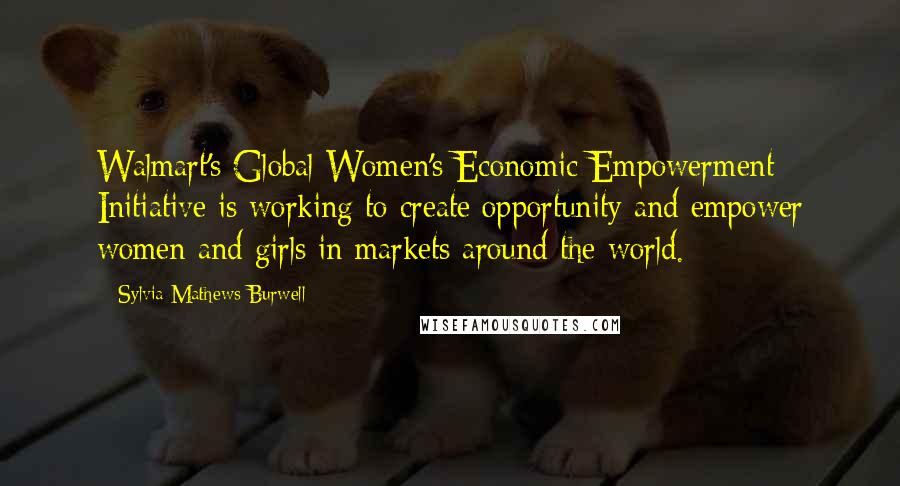 Sylvia Mathews Burwell Quotes: Walmart's Global Women's Economic Empowerment Initiative is working to create opportunity and empower women and girls in markets around the world.