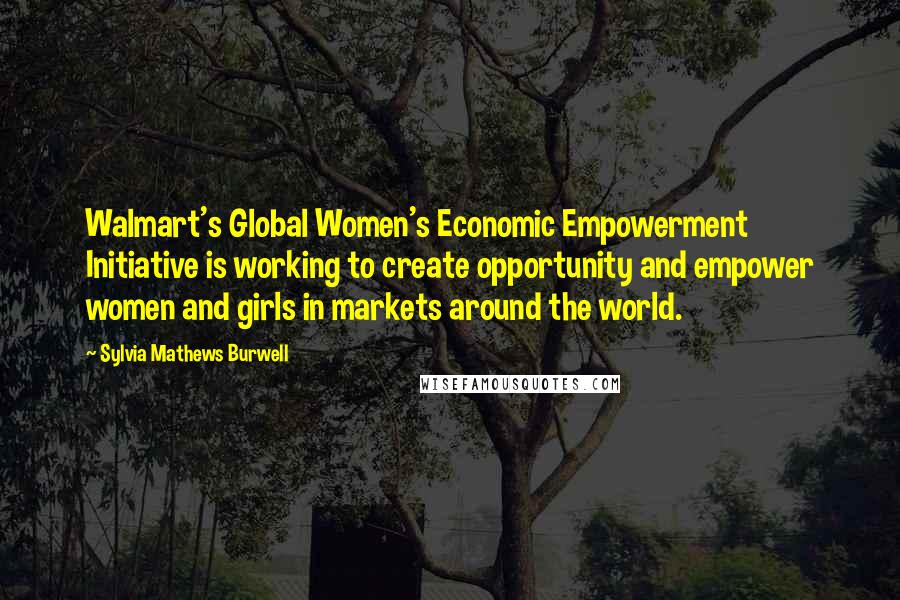 Sylvia Mathews Burwell Quotes: Walmart's Global Women's Economic Empowerment Initiative is working to create opportunity and empower women and girls in markets around the world.