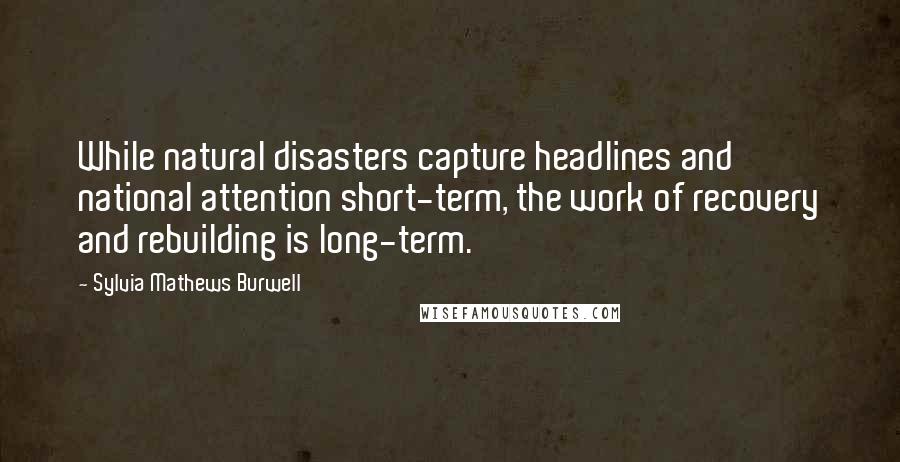 Sylvia Mathews Burwell Quotes: While natural disasters capture headlines and national attention short-term, the work of recovery and rebuilding is long-term.