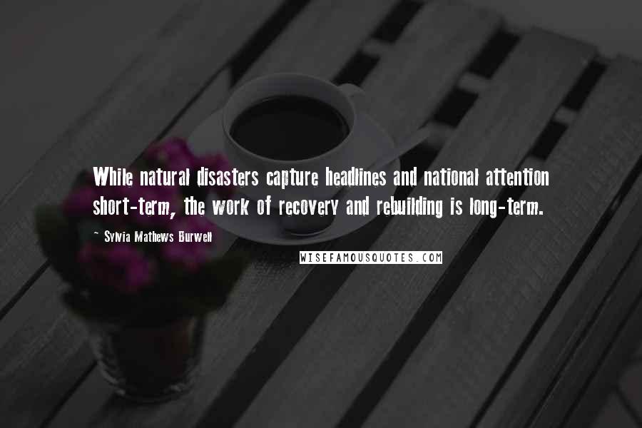 Sylvia Mathews Burwell Quotes: While natural disasters capture headlines and national attention short-term, the work of recovery and rebuilding is long-term.