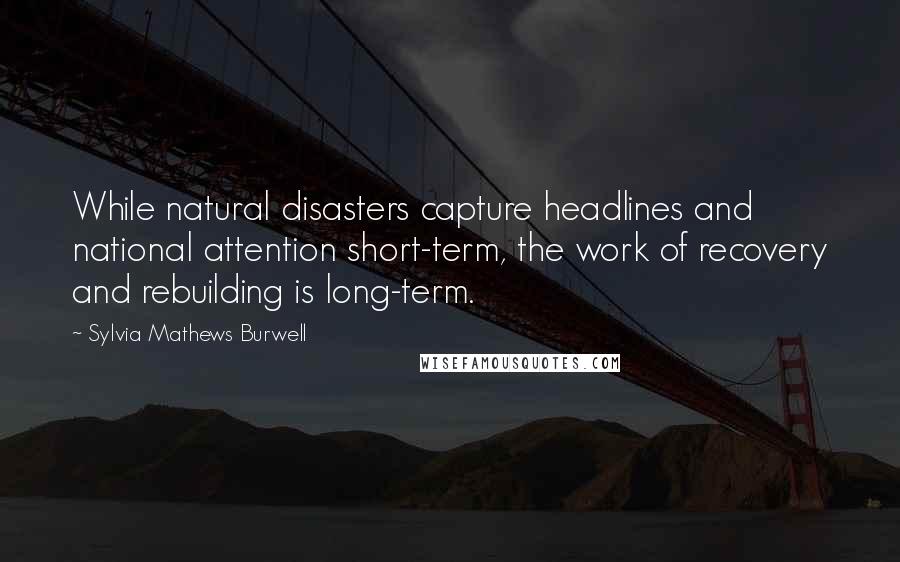 Sylvia Mathews Burwell Quotes: While natural disasters capture headlines and national attention short-term, the work of recovery and rebuilding is long-term.