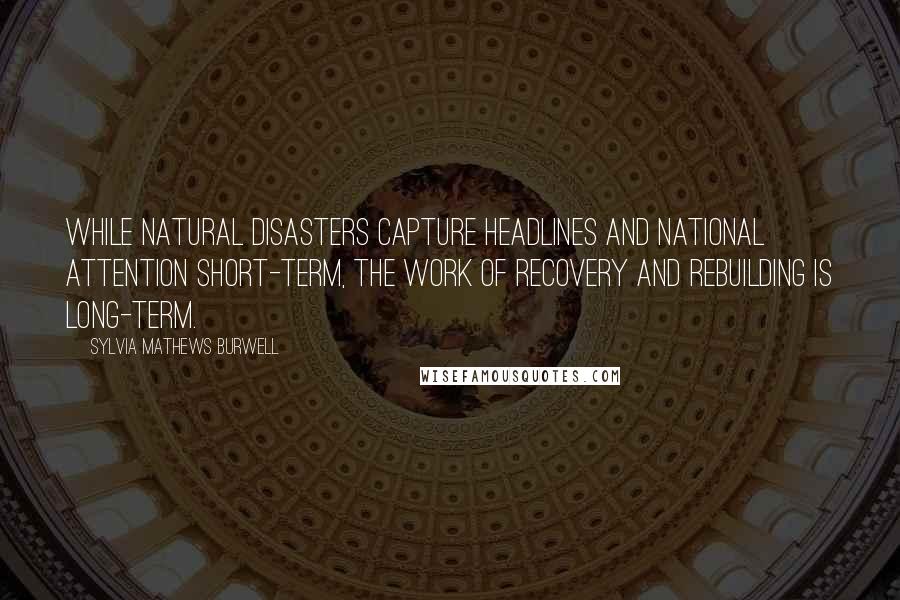 Sylvia Mathews Burwell Quotes: While natural disasters capture headlines and national attention short-term, the work of recovery and rebuilding is long-term.