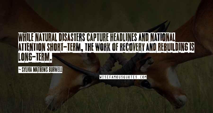 Sylvia Mathews Burwell Quotes: While natural disasters capture headlines and national attention short-term, the work of recovery and rebuilding is long-term.