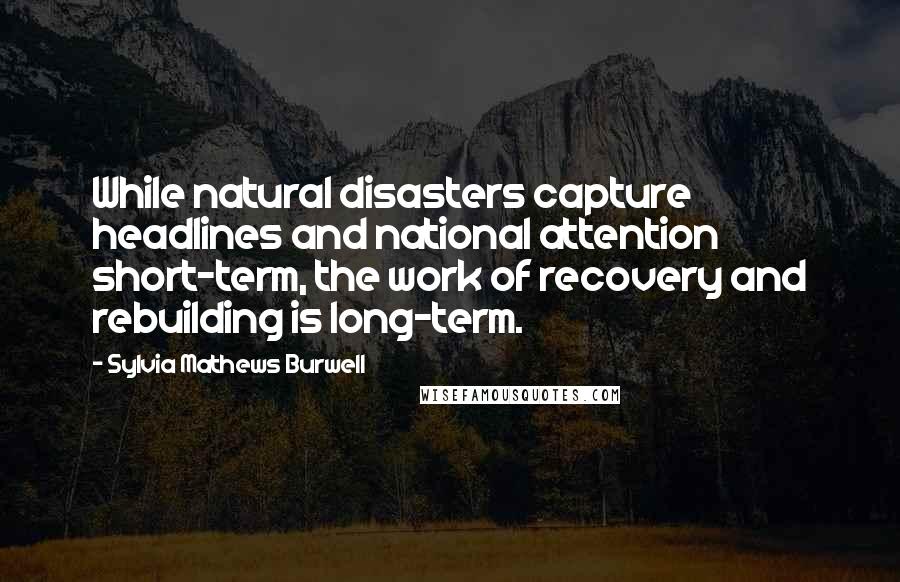 Sylvia Mathews Burwell Quotes: While natural disasters capture headlines and national attention short-term, the work of recovery and rebuilding is long-term.