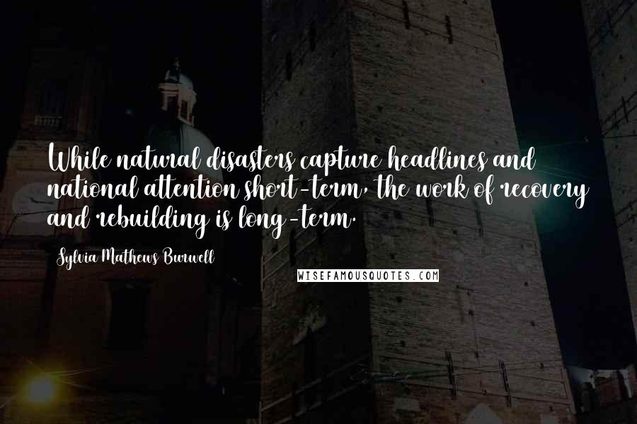 Sylvia Mathews Burwell Quotes: While natural disasters capture headlines and national attention short-term, the work of recovery and rebuilding is long-term.