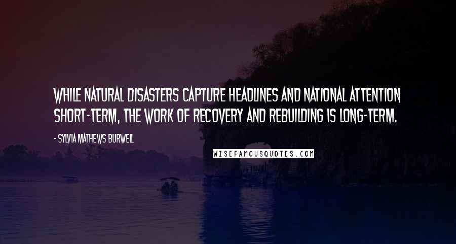 Sylvia Mathews Burwell Quotes: While natural disasters capture headlines and national attention short-term, the work of recovery and rebuilding is long-term.