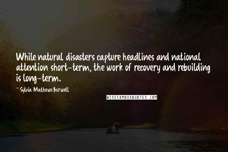 Sylvia Mathews Burwell Quotes: While natural disasters capture headlines and national attention short-term, the work of recovery and rebuilding is long-term.