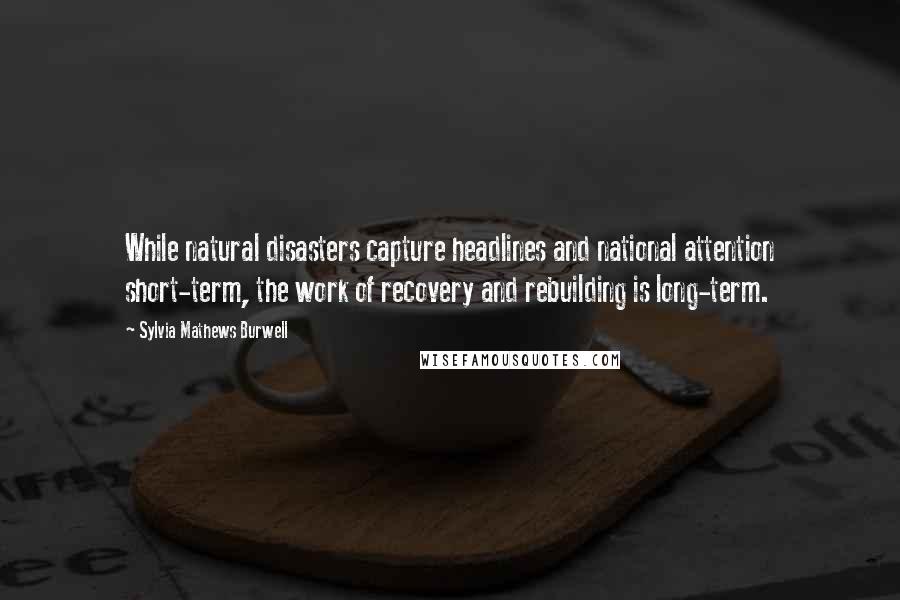 Sylvia Mathews Burwell Quotes: While natural disasters capture headlines and national attention short-term, the work of recovery and rebuilding is long-term.