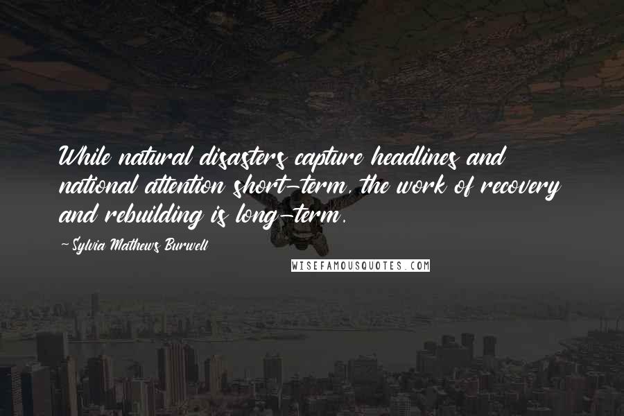 Sylvia Mathews Burwell Quotes: While natural disasters capture headlines and national attention short-term, the work of recovery and rebuilding is long-term.