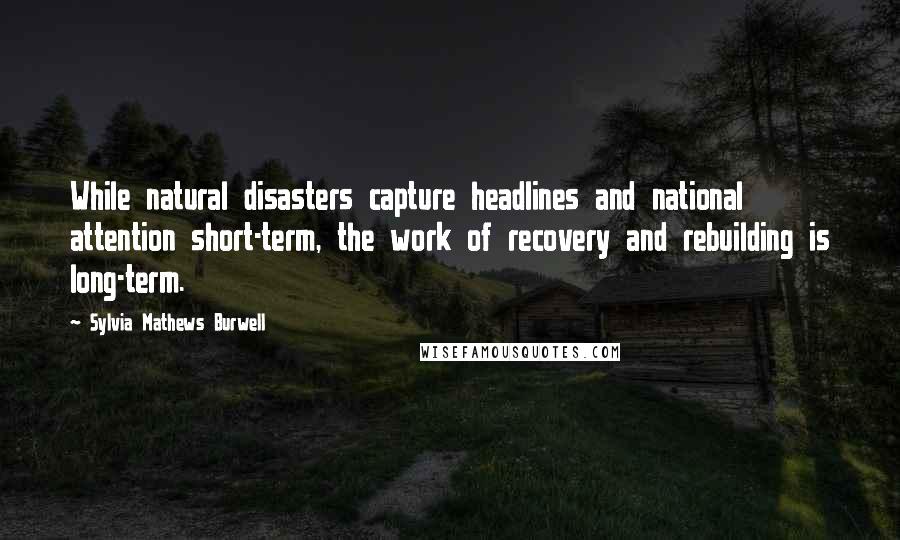 Sylvia Mathews Burwell Quotes: While natural disasters capture headlines and national attention short-term, the work of recovery and rebuilding is long-term.