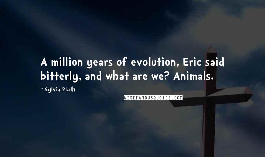 Sylvia Plath Quotes: A million years of evolution, Eric said bitterly, and what are we? Animals.