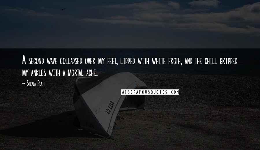 Sylvia Plath Quotes: A second wave collapsed over my feet, lipped with white froth, and the chill gripped my ankles with a mortal ache.