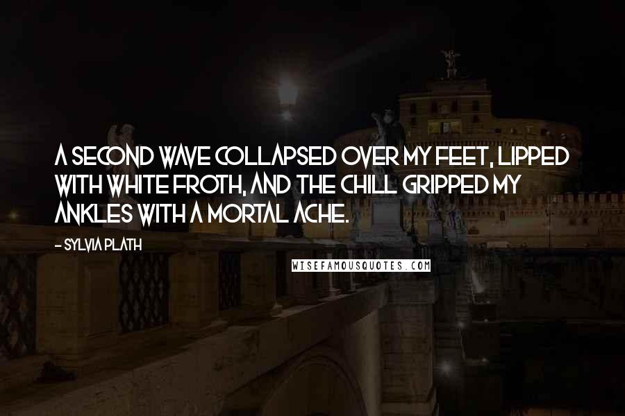 Sylvia Plath Quotes: A second wave collapsed over my feet, lipped with white froth, and the chill gripped my ankles with a mortal ache.