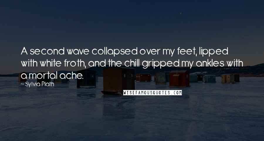 Sylvia Plath Quotes: A second wave collapsed over my feet, lipped with white froth, and the chill gripped my ankles with a mortal ache.