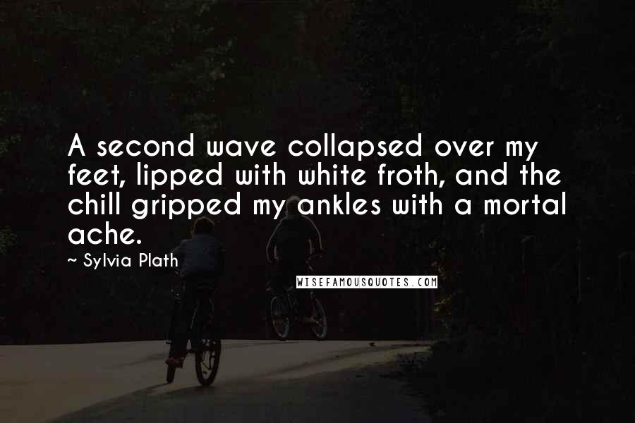 Sylvia Plath Quotes: A second wave collapsed over my feet, lipped with white froth, and the chill gripped my ankles with a mortal ache.