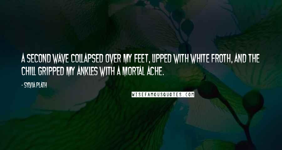 Sylvia Plath Quotes: A second wave collapsed over my feet, lipped with white froth, and the chill gripped my ankles with a mortal ache.