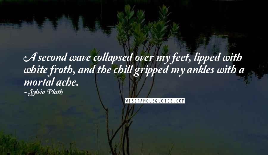 Sylvia Plath Quotes: A second wave collapsed over my feet, lipped with white froth, and the chill gripped my ankles with a mortal ache.