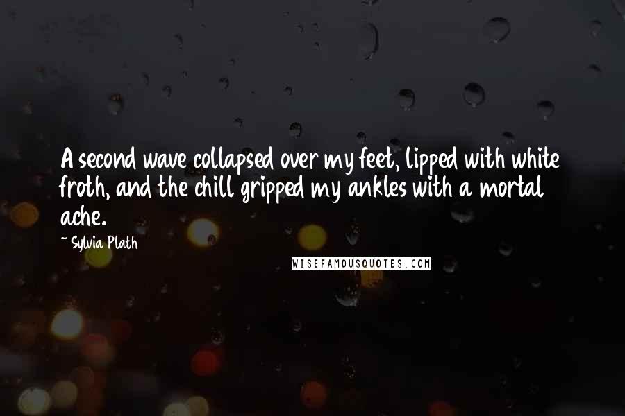 Sylvia Plath Quotes: A second wave collapsed over my feet, lipped with white froth, and the chill gripped my ankles with a mortal ache.