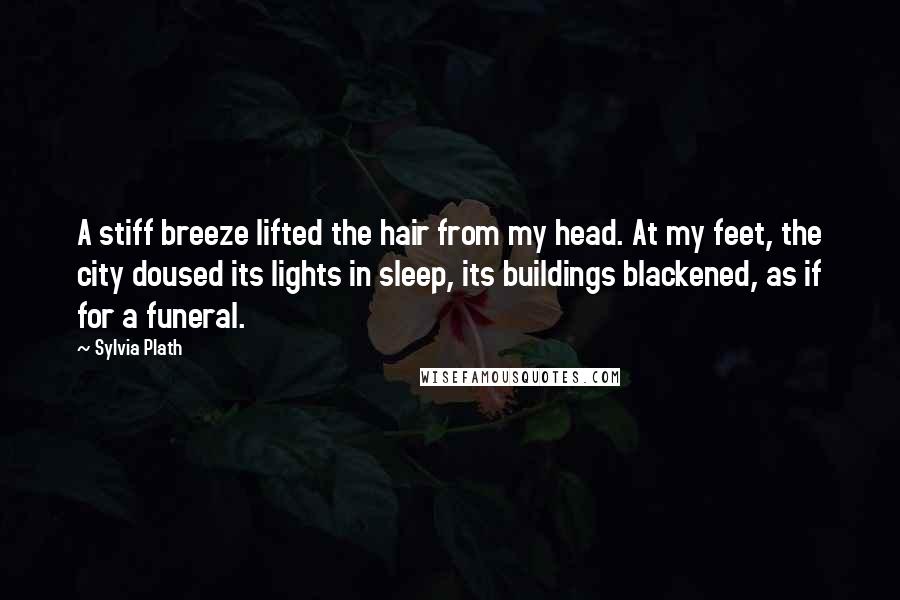 Sylvia Plath Quotes: A stiff breeze lifted the hair from my head. At my feet, the city doused its lights in sleep, its buildings blackened, as if for a funeral.
