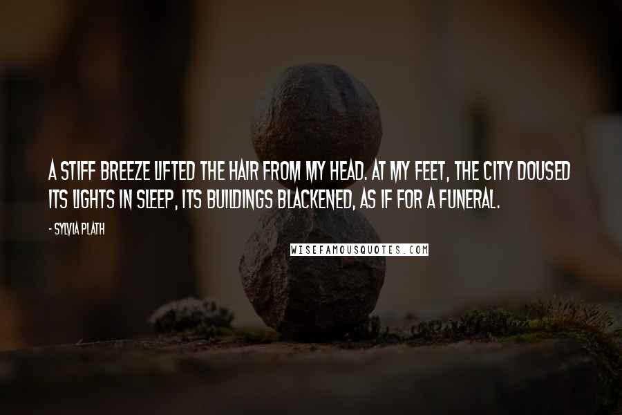 Sylvia Plath Quotes: A stiff breeze lifted the hair from my head. At my feet, the city doused its lights in sleep, its buildings blackened, as if for a funeral.