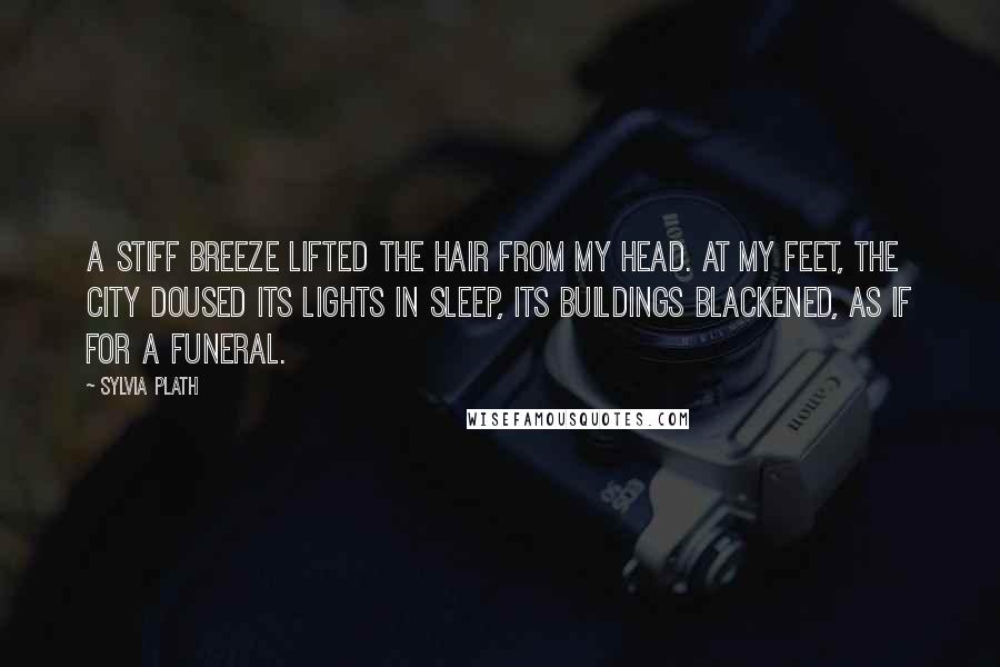 Sylvia Plath Quotes: A stiff breeze lifted the hair from my head. At my feet, the city doused its lights in sleep, its buildings blackened, as if for a funeral.