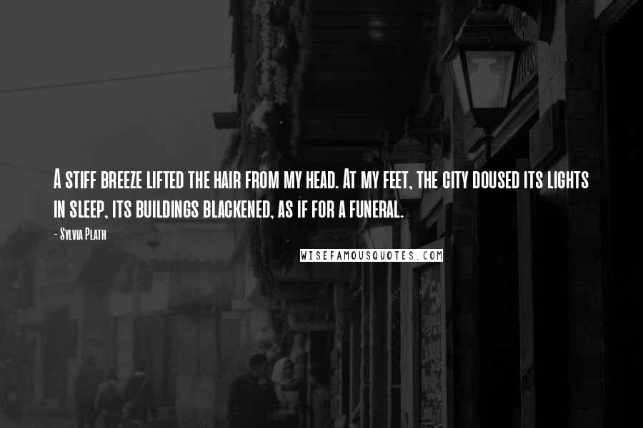 Sylvia Plath Quotes: A stiff breeze lifted the hair from my head. At my feet, the city doused its lights in sleep, its buildings blackened, as if for a funeral.