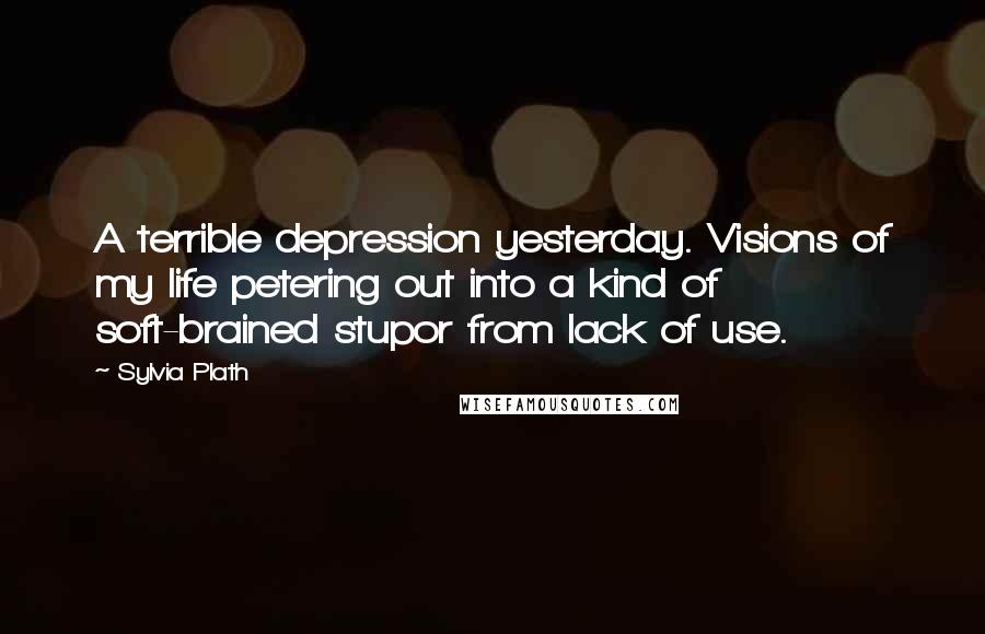 Sylvia Plath Quotes: A terrible depression yesterday. Visions of my life petering out into a kind of soft-brained stupor from lack of use.