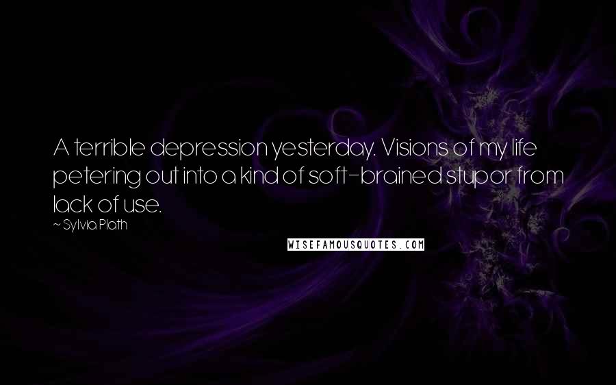 Sylvia Plath Quotes: A terrible depression yesterday. Visions of my life petering out into a kind of soft-brained stupor from lack of use.