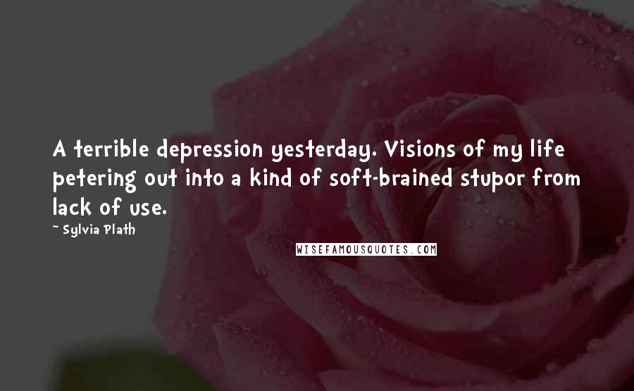 Sylvia Plath Quotes: A terrible depression yesterday. Visions of my life petering out into a kind of soft-brained stupor from lack of use.