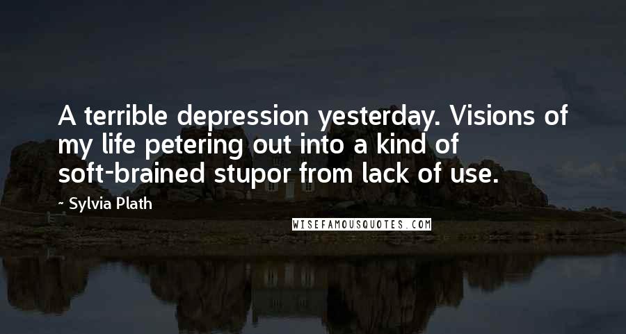 Sylvia Plath Quotes: A terrible depression yesterday. Visions of my life petering out into a kind of soft-brained stupor from lack of use.