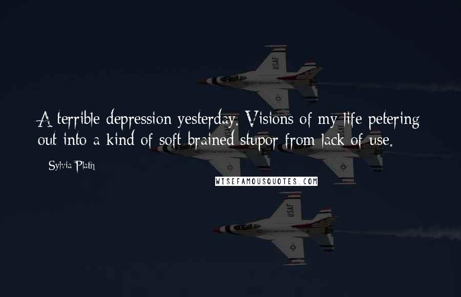 Sylvia Plath Quotes: A terrible depression yesterday. Visions of my life petering out into a kind of soft-brained stupor from lack of use.