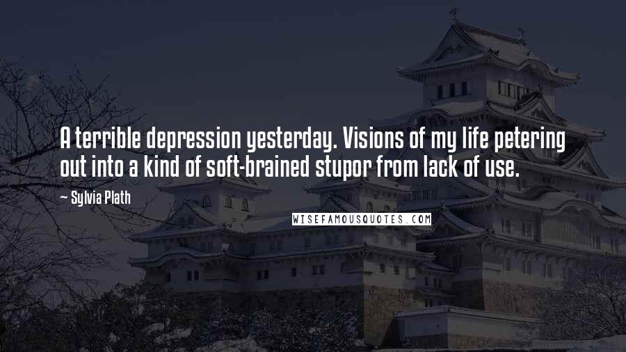 Sylvia Plath Quotes: A terrible depression yesterday. Visions of my life petering out into a kind of soft-brained stupor from lack of use.