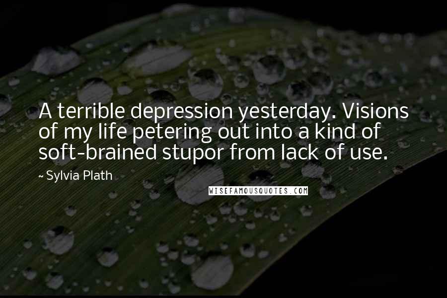 Sylvia Plath Quotes: A terrible depression yesterday. Visions of my life petering out into a kind of soft-brained stupor from lack of use.