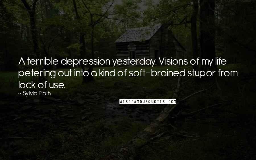 Sylvia Plath Quotes: A terrible depression yesterday. Visions of my life petering out into a kind of soft-brained stupor from lack of use.