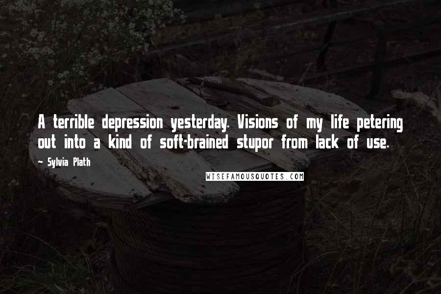 Sylvia Plath Quotes: A terrible depression yesterday. Visions of my life petering out into a kind of soft-brained stupor from lack of use.