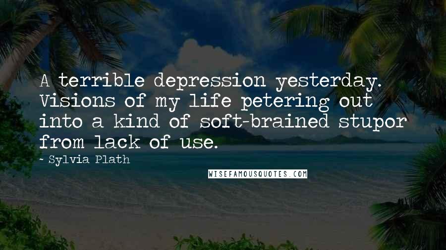 Sylvia Plath Quotes: A terrible depression yesterday. Visions of my life petering out into a kind of soft-brained stupor from lack of use.