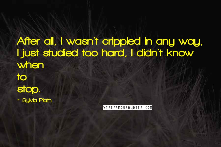 Sylvia Plath Quotes: After all, I wasn't crippled in any way, I just studied too hard, I didn't know when to stop.