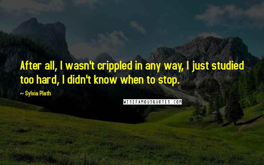 Sylvia Plath Quotes: After all, I wasn't crippled in any way, I just studied too hard, I didn't know when to stop.