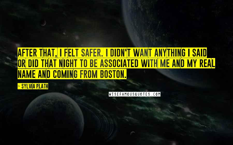 Sylvia Plath Quotes: After that, I felt safer. I didn't want anything I said or did that night to be associated with me and my real name and coming from Boston.