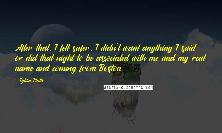 Sylvia Plath Quotes: After that, I felt safer. I didn't want anything I said or did that night to be associated with me and my real name and coming from Boston.