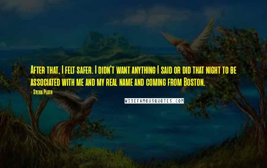 Sylvia Plath Quotes: After that, I felt safer. I didn't want anything I said or did that night to be associated with me and my real name and coming from Boston.