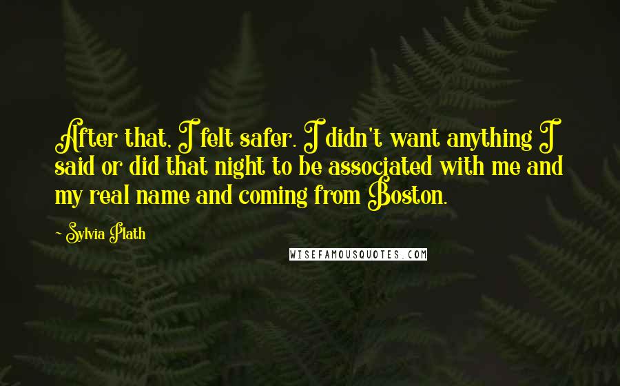 Sylvia Plath Quotes: After that, I felt safer. I didn't want anything I said or did that night to be associated with me and my real name and coming from Boston.