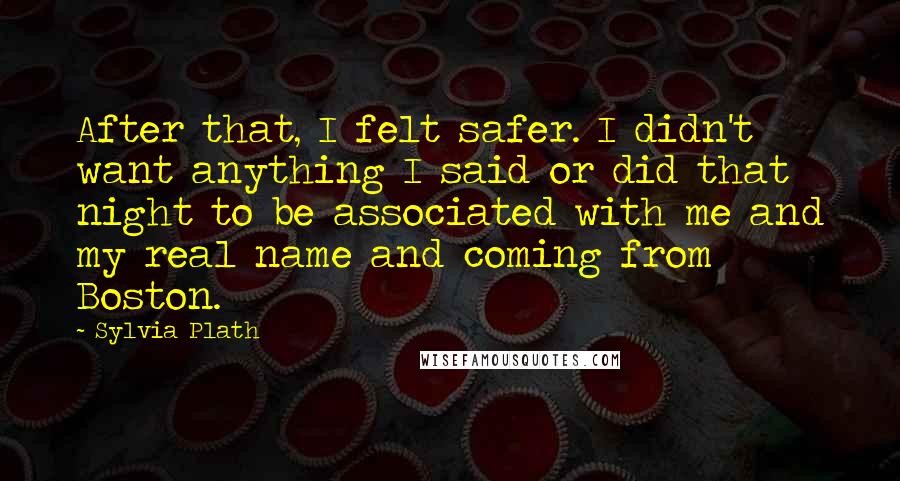 Sylvia Plath Quotes: After that, I felt safer. I didn't want anything I said or did that night to be associated with me and my real name and coming from Boston.