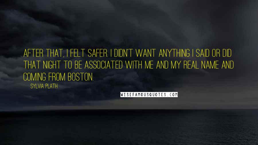 Sylvia Plath Quotes: After that, I felt safer. I didn't want anything I said or did that night to be associated with me and my real name and coming from Boston.