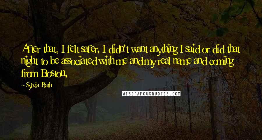 Sylvia Plath Quotes: After that, I felt safer. I didn't want anything I said or did that night to be associated with me and my real name and coming from Boston.