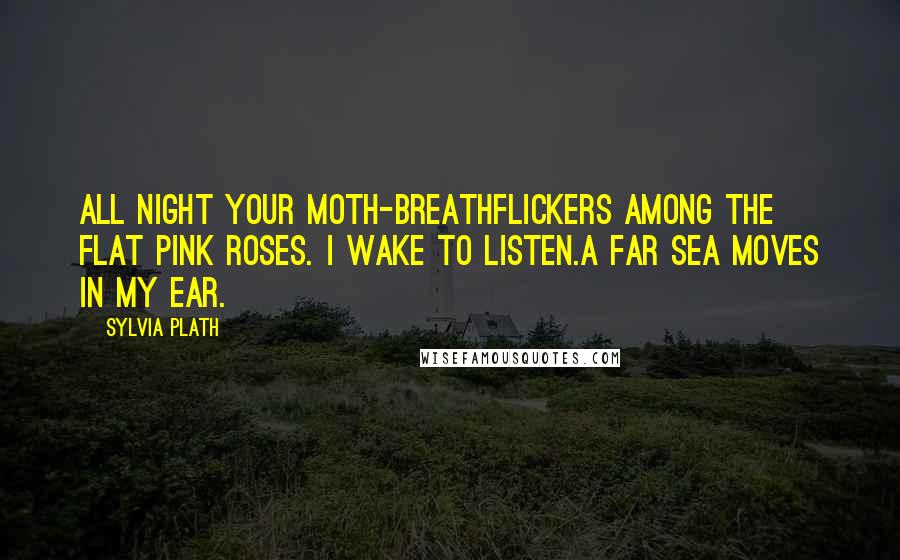 Sylvia Plath Quotes: All night your moth-breathFlickers among the flat pink roses. I wake to listen.A far sea moves in my ear.