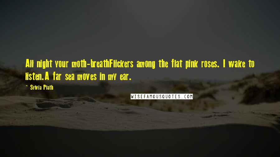 Sylvia Plath Quotes: All night your moth-breathFlickers among the flat pink roses. I wake to listen.A far sea moves in my ear.