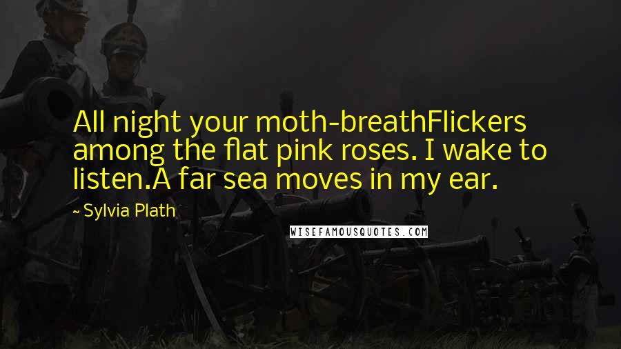 Sylvia Plath Quotes: All night your moth-breathFlickers among the flat pink roses. I wake to listen.A far sea moves in my ear.