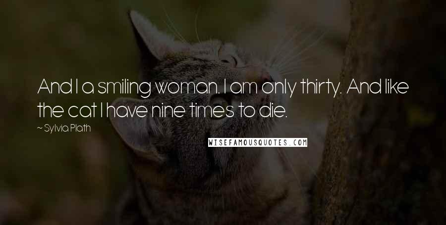 Sylvia Plath Quotes: And I a smiling woman. I am only thirty. And like the cat I have nine times to die.
